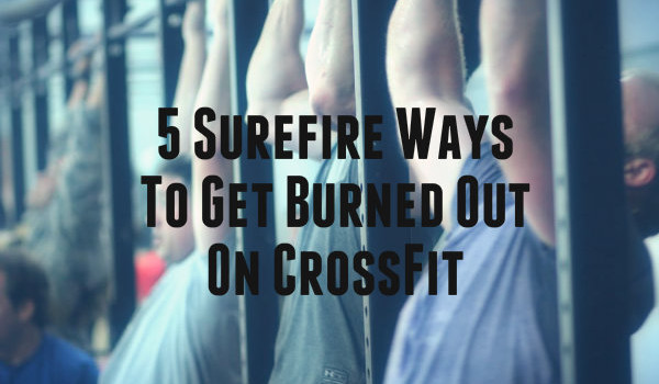 5 Surefire Ways To Get Burned Out On CrossFit
